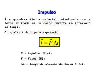 Impulso
É a grandeza física vetorial relacionada com a
força aplicada em um corpo durante um intervalo
de tempo.
O impulso é dado pela expressão:
t
F
I 
 .


I = impulso (N.s);
F = força (N);
t = tempo de atuação da força F (s).
 