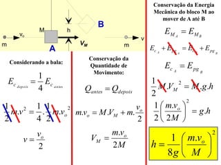 h
vo
v
m
M
m
2
.
.
. o
M
o
v
m
V
M
v
m 

depois
antes Q
Q 
B
A M
M E
E 
h
g
M
V
M M .
.
.
2
1 2

A
B
2
.
8
1







M
v
m
g
h o
antes
depois c
c E
E
4
1

2
2
.
2
1
.
4
1
.
2
1
o
v
m
v
m 
2
o
v
v 
M
v
m
V o
M
2
.

VM
B
B
A
A pg
c
pg
c E
E
E
E 


Considerando a bala:
Conservação da
Quantidade de
Movimento:
Conservação da Energia
Mecânica do bloco M ao
mover de A até B
h
g
M
v
m o
.
2
.
2
1
2







B
A pg
c E
E 
 