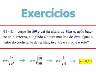 01 - Um corpo de 80kg cai da altura de 80m e, após bater
no solo, retorna, atingindo a altura máxima de 20m. Qual o
valor do coeficiente de restituição entre o corpo e o solo?
H
h
e 
80
20

e
4
1

e 50
,
0

e
Exercícios
 