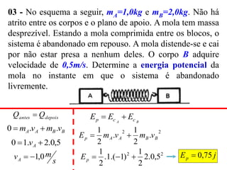 03 - No esquema a seguir, mA=1,0kg e mB=2,0kg. Não há
atrito entre os corpos e o plano de apoio. A mola tem massa
desprezível. Estando a mola comprimida entre os blocos, o
sistema é abandonado em repouso. A mola distende-se e cai
por não estar presa a nenhum deles. O corpo B adquire
velocidade de 0,5m/s. Determine a energia potencial da
mola no instante em que o sistema é abandonado
livremente.
depois
antes Q
Q 
j
Ep 75
,
0

B
B
A
A v
m
v
m .
.
0 

5
,
0
.
2
.
1
0 
 A
v
s
m
vA 0
,
1


B
A c
c
p E
E
E 

2
2
.
2
1
.
2
1
B
B
A
A
p v
m
v
m
E 

2
2
5
,
0
.
2
2
1
)
1
.(
1
.
2
1



p
E
 
