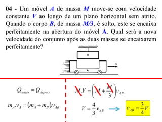 04 - Um móvel A de massa M move-se com velocidade
constante V ao longo de um plano horizontal sem atrito.
Quando o corpo B, de massa M/3, é solto, este se encaixa
perfeitamente na abertura do móvel A. Qual será a nova
velocidade do conjunto após as duas massas se encaixarem
perfeitamente?
depois
antes Q
Q 
  AB
B
A
A
A v
m
m
v
m .
. 

AB
v
M
M
V
M 







3
.
AB
v
V
3
4
 V
vAB
4
3

 