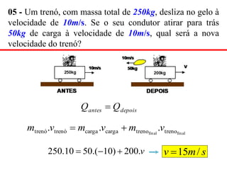 05 - Um trenó, com massa total de 250kg, desliza no gelo à
velocidade de 10m/s. Se o seu condutor atirar para trás
50kg de carga à velocidade de 10m/s, qual será a nova
velocidade do trenó?
depois
antes Q
Q 
final
final treno
treno
carga
carga
trenó
trenó .
.
. v
m
v
m
v
m 

v
.
200
)
10
.(
50
10
.
250 

 s
m
v /
15

 
