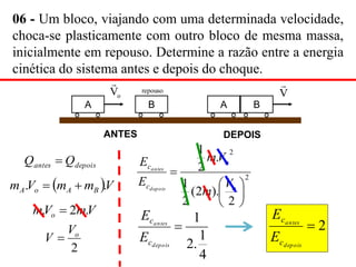 06 - Um bloco, viajando com uma determinada velocidade,
choca-se plasticamente com outro bloco de mesma massa,
inicialmente em repouso. Determine a razão entre a energia
cinética do sistema antes e depois do choque.
depois
antes Q
Q 
 V
m
m
V
m B
A
o
A .
. 

A
ANTES
o
V

B
repouso
DEPOIS
B
V

A
V
m
V
m o .
2
. 
2
o
V
V 
2
2
2
).
2
(
2
1
.
2
1







o
o
c
c
V
m
V
m
E
E
depois
antes
2

depois
antes
c
c
E
E
4
1
.
2
1

depois
antes
c
c
E
E
 