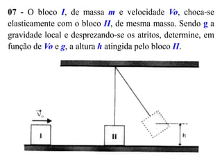 07 - O bloco I, de massa m e velocidade Vo, choca-se
elasticamente com o bloco II, de mesma massa. Sendo g a
gravidade local e desprezando-se os atritos, determine, em
função de Vo e g, a altura h atingida pelo bloco II.
 