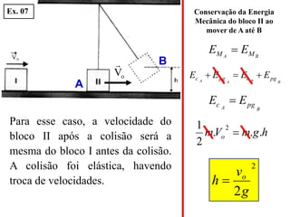 B
A M
M E
E 
h
g
m
V
m o .
.
.
2
1 2

2
2g
v
h o

B
B
A
A pg
c
pg
c E
E
E
E 


Conservação da Energia
Mecânica do bloco II ao
mover de A até B
B
A pg
c E
E 
o
V

Para esse caso, a velocidade do
bloco II após a colisão será a
mesma do bloco I antes da colisão.
A colisão foi elástica, havendo
troca de velocidades.
A
B
Ex. 07
 