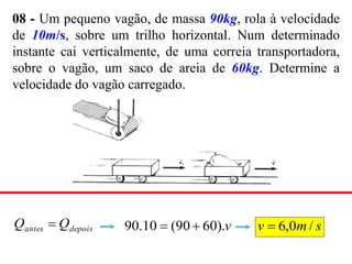 08 - Um pequeno vagão, de massa 90kg, rola à velocidade
de 10m/s, sobre um trilho horizontal. Num determinado
instante cai verticalmente, de uma correia transportadora,
sobre o vagão, um saco de areia de 60kg. Determine a
velocidade do vagão carregado.
depois
antes Q
Q  v
).
60
90
(
10
.
90 
 s
m
v /
0
,
6

 