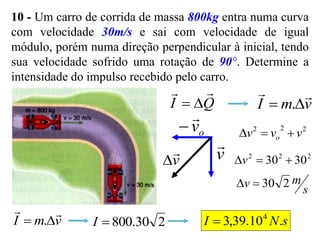 10 - Um carro de corrida de massa 800kg entra numa curva
com velocidade 30m/s e sai com velocidade de igual
módulo, porém numa direção perpendicular à inicial, tendo
sua velocidade sofrido uma rotação de 90°. Determine a
intensidade do impulso recebido pelo carro.
Q
I



 v
m
I



 .
v

o
v


v


2
2
2
v
v
v o 


2
2
2
30
30 

v
s
m
v 2
30


v
m
I



 . 2
30
.
800

I s
N
I .
10
.
39
,
3 4

 