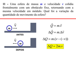 11 - Uma esfera de massa m e velocidade v colidiu
frontalmente com um obstáculo fixo, retornando com a
mesma velocidade em módulo. Qual foi a variação da
quantidade de movimento da esfera?
v
m
Q




 .
))
(
.( v
v
m
Q 



v
m
Q .
2


v
m
Q


.

m
v

ANTES
m
v

DEPOIS
 