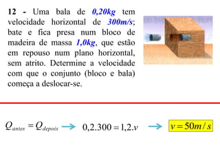12 - Uma bala de 0,20kg tem
velocidade horizontal de 300m/s;
bate e fica presa num bloco de
madeira de massa 1,0kg, que estão
em repouso num plano horizontal,
sem atrito. Determine a velocidade
com que o conjunto (bloco e bala)
começa a deslocar-se.
depois
antes Q
Q  v
.
2
,
1
300
.
2
,
0  s
m
v /
50

 