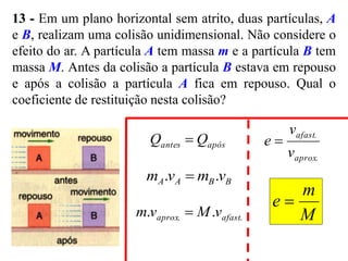 13 - Em um plano horizontal sem atrito, duas partículas, A
e B, realizam uma colisão unidimensional. Não considere o
efeito do ar. A partícula A tem massa m e a partícula B tem
massa M. Antes da colisão a partícula B estava em repouso
e após a colisão a partícula A fica em repouso. Qual o
coeficiente de restituição nesta colisão?
após
antes Q
Q 
B
B
A
A v
m
v
m .
. 
M
m
e 
.
. .
. afast
aprox v
M
v
m 
.
.
aprox
afast
v
v
e 
 