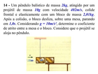 14 - Um pêndulo balístico de massa 2kg, atingido por um
projétil de massa 10g com velocidade 402m/s, colide
frontal e elasticamente com um bloco de massa 2,01kg.
Após a colisão, o bloco desliza, sobre uma mesa, parando
em 1,0s. Considerando g = 10m/s², determine o coeficiente
de atrito entre a mesa e o bloco. Considere que o projétil se
aloja no pêndulo.
 