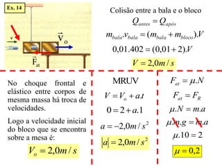 após
antes Q
Q 
Colisão entre a bala e o bloco
V
m
m
v
m bloco
bala
bala
bala ).
(
. 

V
).
2
01
,
0
(
402
.
01
,
0 

s
m
V /
0
,
2

s
m
Vo /
0
,
2

No choque frontal e
elástico entre corpos de
mesma massa há troca de
velocidades.
Logo a velocidade inicial
do bloco que se encontra
sobre a mesa é:
t
a
V
V o .


1
.
2
0 a


2
/
0
,
2 s
m
a 

N
Fat .


R
at F
F 
a
m
N .
. 

a
m
g
m .
.
. 

2
10
. 

2
,
0


2
/
0
,
2 s
m
a 
o
v

MRUV
at
F

Ex. 14
 