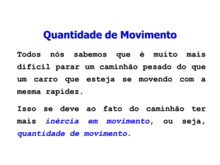 Quantidade de Movimento
Todos nós sabemos que é muito mais
difícil parar um caminhão pesado do que
um carro que esteja se movendo com a
mesma rapidez.
Isso se deve ao fato do caminhão ter
mais inércia em movimento, ou seja,
quantidade de movimento.
 