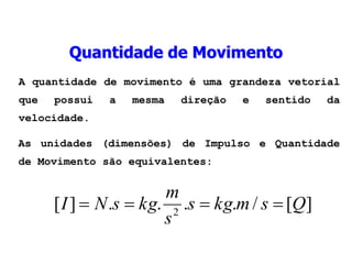 A quantidade de movimento é uma grandeza vetorial
que possui a mesma direção e sentido da
velocidade.
As unidades (dimensões) de Impulso e Quantidade
de Movimento são equivalentes:
Quantidade de Movimento
]
[
/
.
.
.
.
]
[ 2
Q
s
m
kg
s
s
m
kg
s
N
I 



 