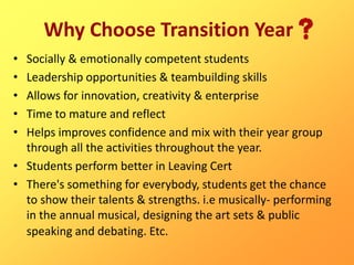 Why Choose Transition Year
• Socially & emotionally competent students
• Leadership opportunities & teambuilding skills
• Allows for innovation, creativity & enterprise
• Time to mature and reflect
• Helps improves confidence and mix with their year group
through all the activities throughout the year.
• Students perform better in Leaving Cert
• There's something for everybody, students get the chance
to show their talents & strengths. i.e musically- performing
in the annual musical, designing the art sets & public
speaking and debating. Etc.
 