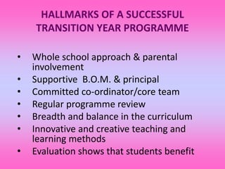 HALLMARKS OF A SUCCESSFUL
TRANSITION YEAR PROGRAMME
• Whole school approach & parental
involvement
• Supportive B.O.M. & principal
• Committed co-ordinator/core team
• Regular programme review
• Breadth and balance in the curriculum
• Innovative and creative teaching and
learning methods
• Evaluation shows that students benefit
 