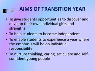 AIMS OF TRANSITION YEAR
• To give students opportunities to discover and
develop their own individual gifts and
strengths
• To help students to become independent
• To enable students to experience a year where
the emphasis will be on individual
responsibility
• To nurture thinking, caring, articulate and self-
confident young people
 