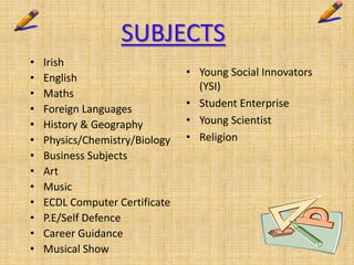 SUBJECTS
• Irish
• English
• Maths
• Foreign Languages
• History & Geography
• Physics/Chemistry/Biology
• Business Subjects
• Art
• Music
• ECDL Computer Certificate
• P.E/Self Defence
• Career Guidance
• Musical Show
• Young Social Innovators
(YSI)
• Student Enterprise
• Young Scientist
• Religion
 