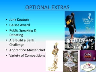 OPTIONAL EXTRAS
• Junk Kouture
• Gaisce Award
• Public Speaking &
Debating
• AIB Build a Bank
Challenge
• Apprentice Master chef.
• Variety of Competitions
 