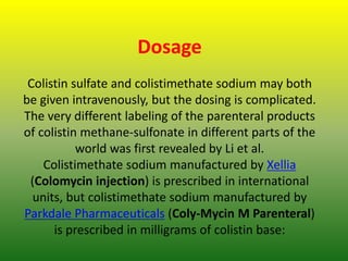Dosage
Colistin sulfate and colistimethate sodium may both
be given intravenously, but the dosing is complicated.
The very different labeling of the parenteral products
of colistin methane-sulfonate in different parts of the
world was first revealed by Li et al.
Colistimethate sodium manufactured by Xellia
(Colomycin injection) is prescribed in international
units, but colistimethate sodium manufactured by
Parkdale Pharmaceuticals (Coly-Mycin M Parenteral)
is prescribed in milligrams of colistin base:
 