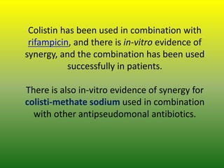 Colistin has been used in combination with
rifampicin, and there is in-vitro evidence of
synergy, and the combination has been used
successfully in patients.
There is also in-vitro evidence of synergy for
colisti-methate sodium used in combination
with other antipseudomonal antibiotics.
 
