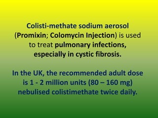 Colisti-methate sodium aerosol
(Promixin; Colomycin Injection) is used
to treat pulmonary infections,
especially in cystic fibrosis.
In the UK, the recommended adult dose
is 1 - 2 million units (80 – 160 mg)
nebulised colistimethate twice daily.
 