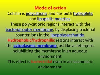 Mode of action
Colistin is polycationic and has both hydrophilic
and lipophilic moieties.
These poly-cationic regions interact with the
bacterial outer membrane, by displacing bacterial
counter ions in the lipopolysaccharide.
Hydrophobic/hydrophillic regions interact with
the cytoplasmic membrane just like a detergent,
solubilizing the membrane in an aqueous
environment.
This effect is bactericidal even in an isosmolaric
environment.
 