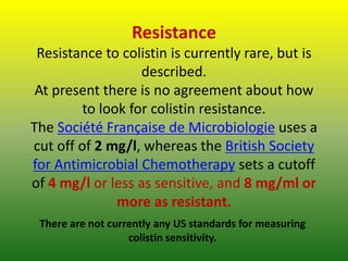 Resistance
Resistance to colistin is currently rare, but is
described.
At present there is no agreement about how
to look for colistin resistance.
The Société Française de Microbiologie uses a
cut off of 2 mg/l, whereas the British Society
for Antimicrobial Chemotherapy sets a cutoff
of 4 mg/l or less as sensitive, and 8 mg/ml or
more as resistant.
There are not currently any US standards for measuring
colistin sensitivity.
 