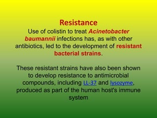 Resistance
Use of colistin to treat Acinetobacter
baumannii infections has, as with other
antibiotics, led to the development of resistant
bacterial strains.
These resistant strains have also been shown
to develop resistance to antimicrobial
compounds, including LL-37 and lysozyme,
produced as part of the human host's immune
system
 