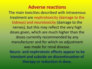 Adverse reactions
The main toxicities described with intravenous
treatment are nephrotoxicity (damage to the
kidneys) and neurotoxicity (damage to the
nerves), but this may reflect the very high
doses given, which are much higher than the
doses currently recommended by any
manufacturer and for which no adjustment
was made for renal disease.
Neuro- and nephrotoxic effects appear to be
transient and subside on discontinuation of
therapy or reduction in dose.
 