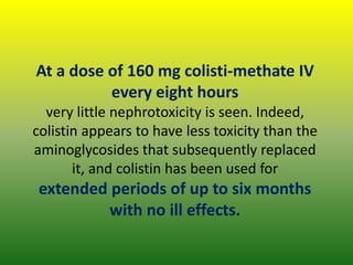 At a dose of 160 mg colisti-methate IV
every eight hours
very little nephrotoxicity is seen. Indeed,
colistin appears to have less toxicity than the
aminoglycosides that subsequently replaced
it, and colistin has been used for
extended periods of up to six months
with no ill effects.
 
