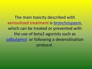 The main toxicity described with
aerosolised treatment is bronchospasm,
which can be treated or prevented with
the use of beta2-agonists such as
salbutamol or following a desensitisation
protocol.
 