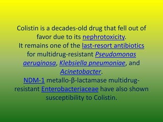 Colistin is a decades-old drug that fell out of
favor due to its nephrotoxicity.
It remains one of the last-resort antibiotics
for multidrug-resistant Pseudomonas
aeruginosa, Klebsiella pneumoniae, and
Acinetobacter.
NDM-1 metallo-β-lactamase multidrug-
resistant Enterobacteriaceae have also shown
susceptibility to Colistin.
 