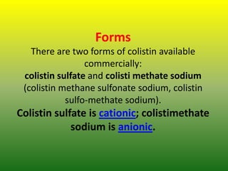 Forms
There are two forms of colistin available
commercially:
colistin sulfate and colisti methate sodium
(colistin methane sulfonate sodium, colistin
sulfo-methate sodium).
Colistin sulfate is cationic; colistimethate
sodium is anionic.
 