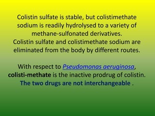 Colistin sulfate is stable, but colistimethate
sodium is readily hydrolysed to a variety of
methane-sulfonated derivatives.
Colistin sulfate and colistimethate sodium are
eliminated from the body by different routes.
With respect to Pseudomonas aeruginosa,
colisti-methate is the inactive prodrug of colistin.
The two drugs are not interchangeable .
 