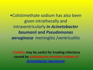 •Colistimethate sodium has also been
given intrathecally and
intraventricularly in Acinetobacter
baumanii and Pseudomonas
aeruginosa meningitis /ventriculitis
•Colistin may be useful for treating infections
caused by carbapenem-resistant isolates of
Acinetobacter baumannii.
 