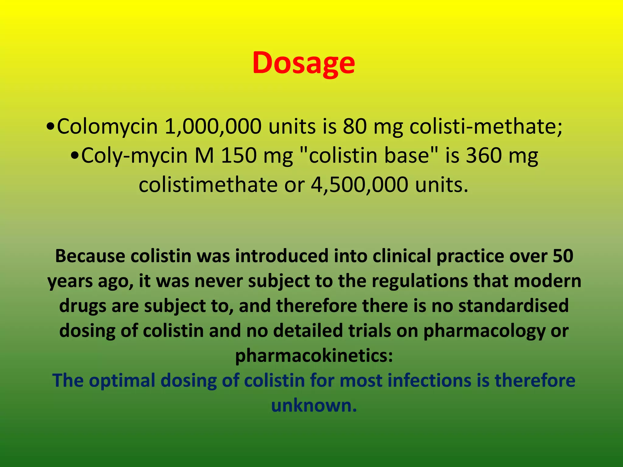 Dosage
•Colomycin 1,000,000 units is 80 mg colisti-methate;
•Coly-mycin M 150 mg "colistin base" is 360 mg
colistimethate or 4,500,000 units.
Because colistin was introduced into clinical practice over 50
years ago, it was never subject to the regulations that modern
drugs are subject to, and therefore there is no standardised
dosing of colistin and no detailed trials on pharmacology or
pharmacokinetics:
The optimal dosing of colistin for most infections is therefore
unknown.
 