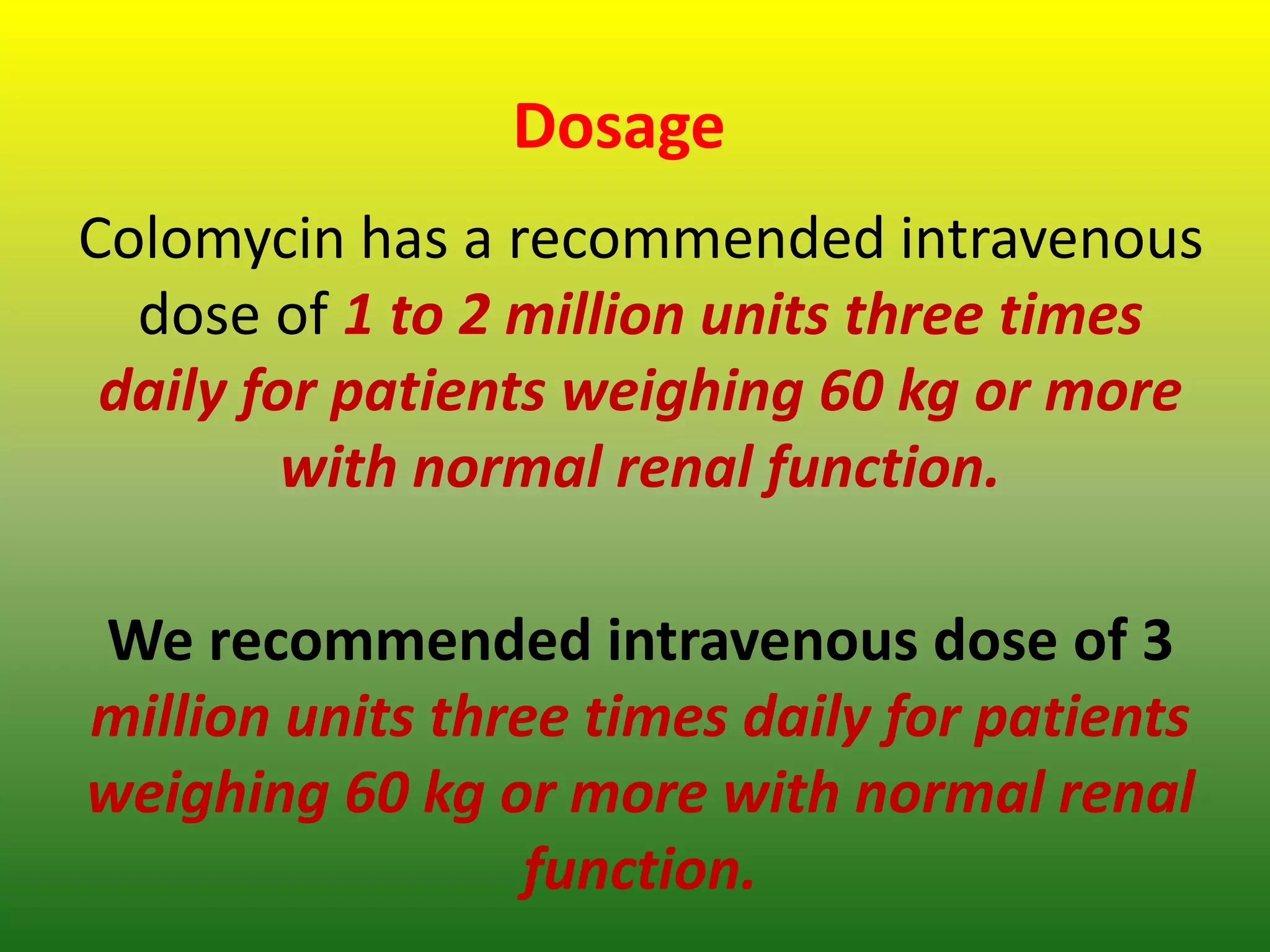 Dosage
Colomycin has a recommended intravenous
dose of 1 to 2 million units three times
daily for patients weighing 60 kg or more
with normal renal function.
We recommended intravenous dose of 3
million units three times daily for patients
weighing 60 kg or more with normal renal
function.
 