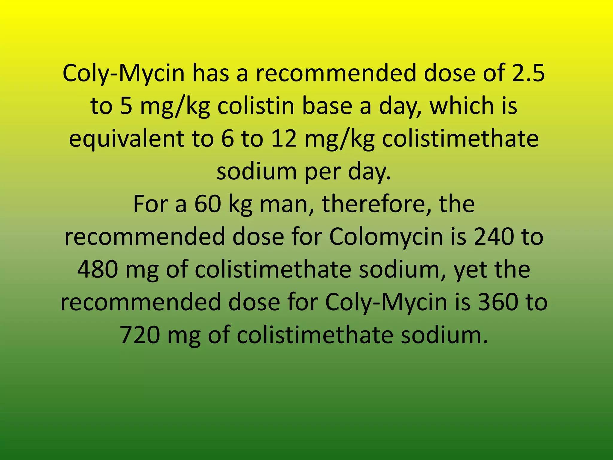 Coly-Mycin has a recommended dose of 2.5
to 5 mg/kg colistin base a day, which is
equivalent to 6 to 12 mg/kg colistimethate
sodium per day.
For a 60 kg man, therefore, the
recommended dose for Colomycin is 240 to
480 mg of colistimethate sodium, yet the
recommended dose for Coly-Mycin is 360 to
720 mg of colistimethate sodium.
 