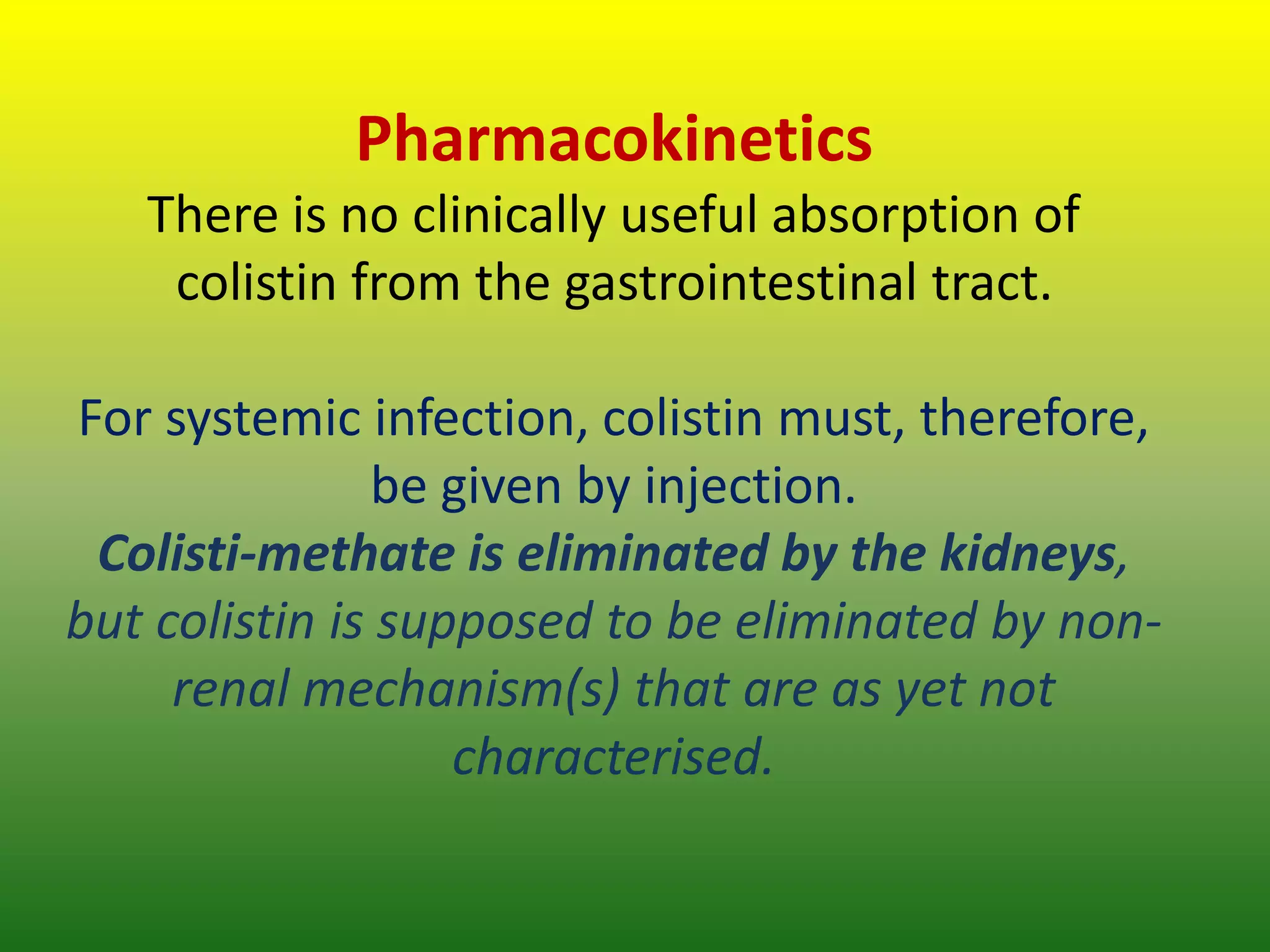 Pharmacokinetics
There is no clinically useful absorption of
colistin from the gastrointestinal tract.
For systemic infection, colistin must, therefore,
be given by injection.
Colisti-methate is eliminated by the kidneys,
but colistin is supposed to be eliminated by non-
renal mechanism(s) that are as yet not
characterised.
 