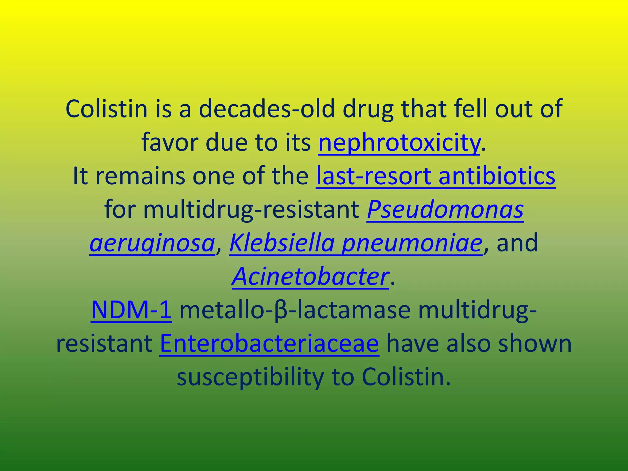 Colistin is a decades-old drug that fell out of
favor due to its nephrotoxicity.
It remains one of the last-resort antibiotics
for multidrug-resistant Pseudomonas
aeruginosa, Klebsiella pneumoniae, and
Acinetobacter.
NDM-1 metallo-β-lactamase multidrug-
resistant Enterobacteriaceae have also shown
susceptibility to Colistin.
 