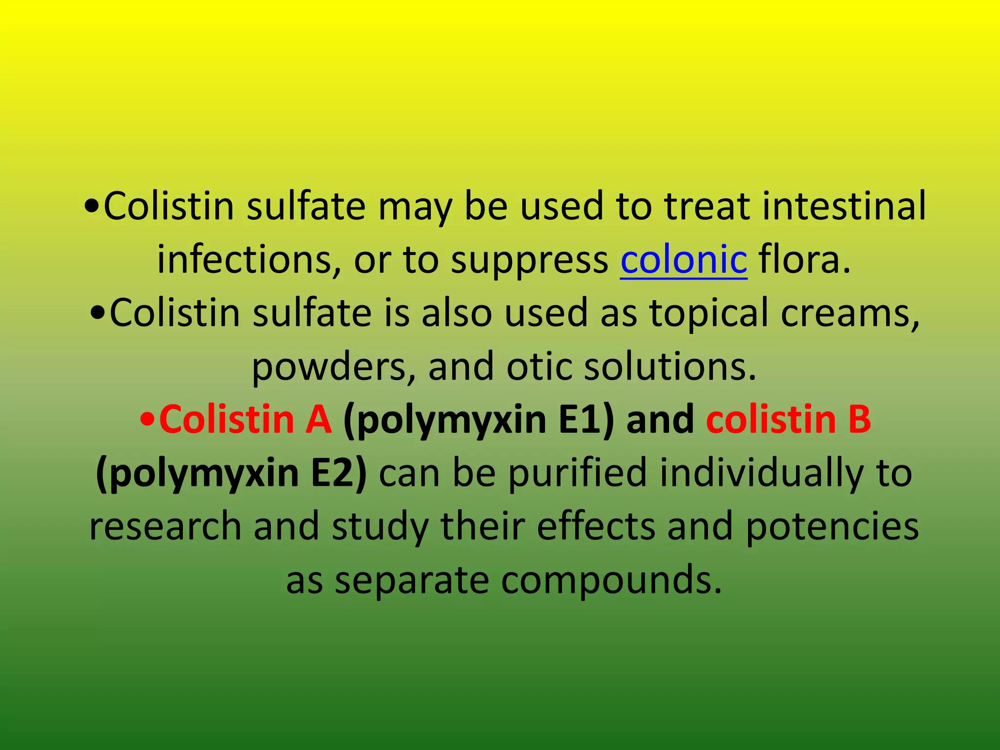 •Colistin sulfate may be used to treat intestinal
infections, or to suppress colonic flora.
•Colistin sulfate is also used as topical creams,
powders, and otic solutions.
•Colistin A (polymyxin E1) and colistin B
(polymyxin E2) can be purified individually to
research and study their effects and potencies
as separate compounds.
 