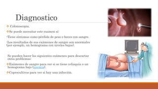 Diagnostico
 Colonoscopia.
Se puede necesitar este examen si:
-Tiene síntomas como pérdida de peso o heces con sangre.
-Los resultados de sus exámenes de sangre son anormales
(por ejemplo, un hemograma con niveles bajos).
Se pueden hacer los siguientes exámenes para descartar
otros problemas:
Exámenes de sangre para ver si se tiene celiaquía o un
hemograma bajo (anemia).
Coprocultivos para ver si hay una infección.
 