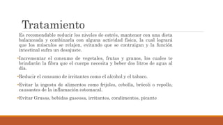 Tratamiento
Es recomendable reducir los niveles de estrés, mantener con una dieta
balanceada y combinarla con alguna actividad física, la cual logrará
que los músculos se relajen, evitando que se contraigan y la función
intestinal sufra un desajuste.
•Incrementar el consumo de vegetales, frutas y granos, los cuales te
brindarán la fibra que el cuerpo necesita y beber dos litros de agua al
día.
•Reducir el consumo de irritantes como el alcohol y el tabaco.
•Evitar la ingesta de alimentos como frijoles, cebolla, brócoli o repollo,
causantes de la inflamación estomacal.
•Evitar Grasas, bebidas gaseosa, irritantes, condimentos, picante
 