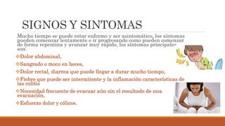 SIGNOS Y SINTOMAS
Mucho tiempo se puede estar enfermo y ser asintomático, los síntomas
pueden comenzar lentamente e ir progresando como pueden comenzar
de forma repentina y avanzar muy rápido, los síntomas principales
son:
Dolor abdominal,
Sangrado o moco en heces,
Dolor rectal, diarrea que puede llegar a durar mucho tiempo,
Fiebre que puede ser intermitente y la inflamación características de
las colitis
Necesidad frecuente de evacuar aún sin el resultado de una
evacuación,
Esfuerzo dolor y cólicos.
 