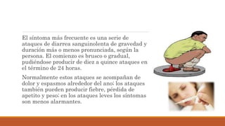 El síntoma más frecuente es una serie de
ataques de diarrea sanguinolenta de gravedad y
duración más o menos pronunciada, según la
persona. El comienzo es brusco o gradual,
pudiéndose producir de diez a quince ataques en
el término de 24 horas.
Normalmente estos ataques se acompañan de
dolor y espasmos alrededor del ano; los ataques
también pueden producir fiebre, pérdida de
apetito y peso; en los ataques leves los síntomas
son menos alarmantes.
 