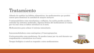 Tratamiento
Además de cambiar los hábitos alimenticios, los medicamentos que pueden
usarse para disminuir la cantidad de ataques incluyen:
5-aminosalicilatos como mesalamina o sulfazina, los cuales pueden ayudar a
controlar los síntomas moderados. Algunas formas del medicamento se toman
por vía oral; otras se deben introducir en el recto.
Medicamentos para calmar el sistema inmunitario.
Inmunomoduladores como azatioprina y 6-mercaptopurina
Corticoesteroides como prednisona. Se pueden tomar por vía oral durante una
reagudización o introducirse en el recto.
Terapia biológica si usted no responde a otros medicamentos.
.
 