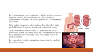 Las personas con colitis ulcerosa también pueden presentar
anemia, artritis, inflamación de los ojos y ganglios
subcutáneos sensibles. Intestino, peritonitis y hemorragia
intestinal.
Si la colitis ulcerosa persiste más de diez años, hay más
probabilidades de que se produzca un cáncer de colon.
Aproximadamente la mitad de las personas con colitis
ulcerativa tienen síntomas leves. Los síntomas más graves
tienen menos probabilidad de que respondan bien a los
medicamentos.
La cura sólo es posible a través de la extirpación total del
intestino grueso.
 