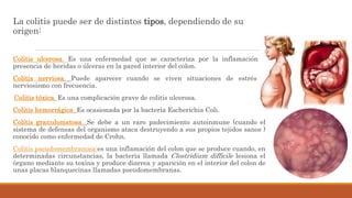 La colitis puede ser de distintos tipos, dependiendo de su
origen:
Colitis ulcerosa. Es una enfermedad que se caracteriza por la inflamación y
presencia de heridas o úlceras en la pared interior del colon.
Colitis nerviosa. Puede aparecer cuando se viven situaciones de estrés y
nerviosismo con frecuencia.
Colitis tóxica. Es una complicación grave de colitis ulcerosa.
Colitis hemorrágica. Es ocasionada por la bacteria Escherichia Coli.
Colitis granulomatosa. Se debe a un raro padecimiento autoinmune (cuando el
sistema de defensas del organismo ataca destruyendo a sus propios tejidos sanos )
conocido como enfermedad de Crohn.
Colitis pseudomembranosa:es una inflamación del colon que se produce cuando, en
determinadas circunstancias, la bacteria llamada Clostridium difficile lesiona el
órgano mediante su toxina y produce diarrea y aparición en el interior del colon de
unas placas blanquecinas llamadas pseudomembranas.
 