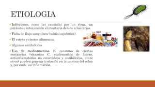 ETIOLOGIA
Infecciones, como las causadas por un virus, un
parásito e intoxicación alimentaria debido a bacterias
Falta de flujo sanguíneo (colitis isquémica)
El estrés y ciertos alimentos.
Algunos antibióticos
Uso de medicamentos. El consumo de ciertas
sustancias (vitamina C, suplementos de hierro,
antiinflamatorios no esteroideos y antibióticos, entre
otros) pueden generar irritación en la mucosa del colon
y, por ende, su inflamación.
 